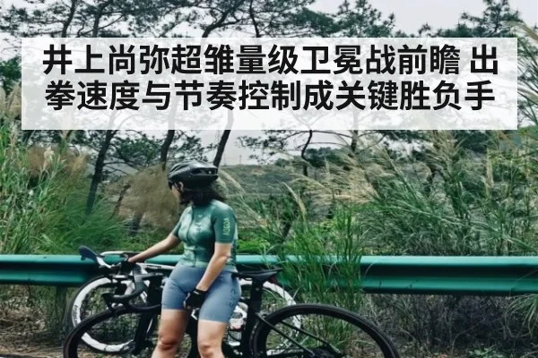 井上尚弥超雏量级卫冕战前瞻 出拳速度与节奏控制成关键胜负手