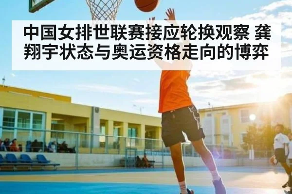 中国女排世联赛接应轮换观察 龚翔宇状态与奥运资格走向的博弈